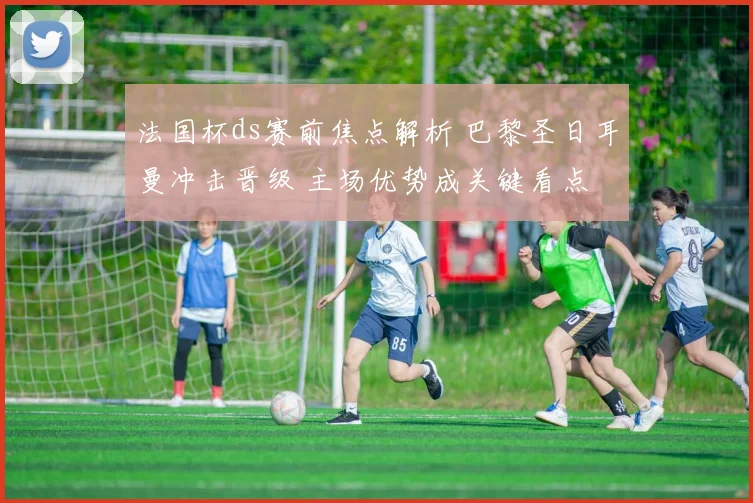 法国杯ds赛前焦点解析 巴黎圣日耳曼冲击晋级 主场优势成关键看点