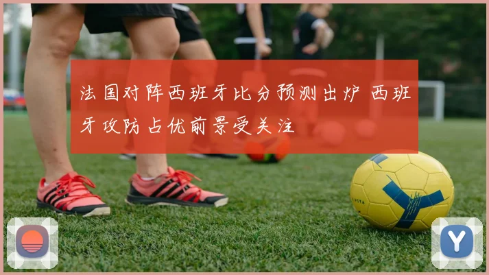 法国对阵西班牙比分预测出炉 西班牙攻防占优前景受关注