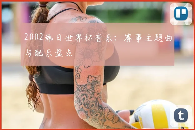 2002韩日世界杯音乐：赛事主题曲与配乐盘点
