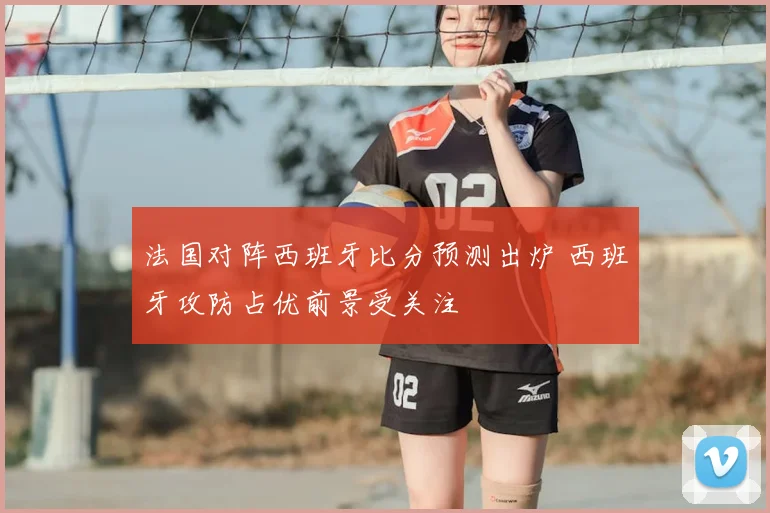 法国对阵西班牙比分预测出炉 西班牙攻防占优前景受关注