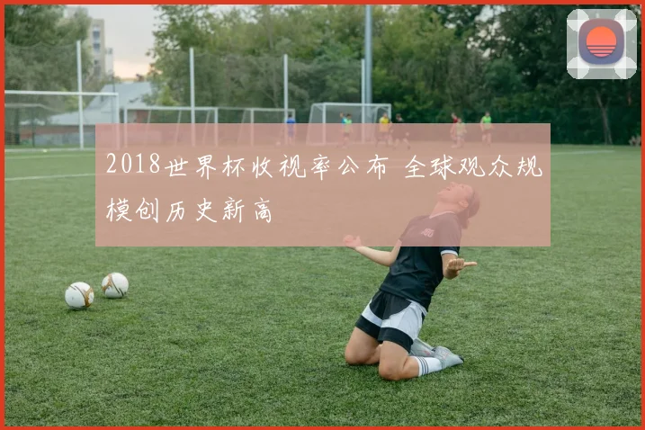 2018世界杯收视率公布 全球观众规模创历史新高