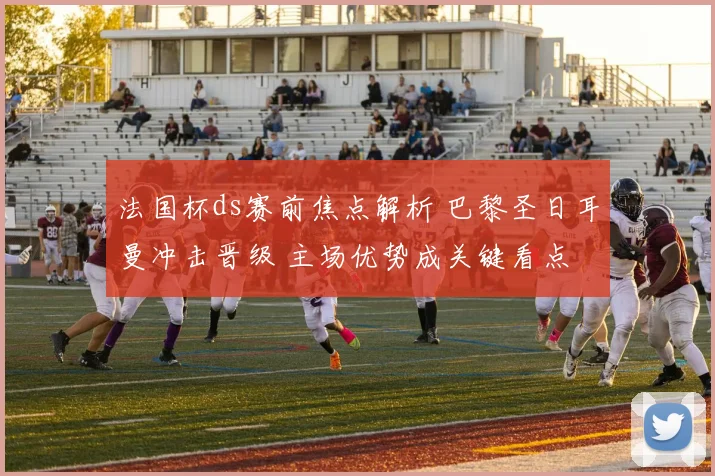 法国杯ds赛前焦点解析 巴黎圣日耳曼冲击晋级 主场优势成关键看点
