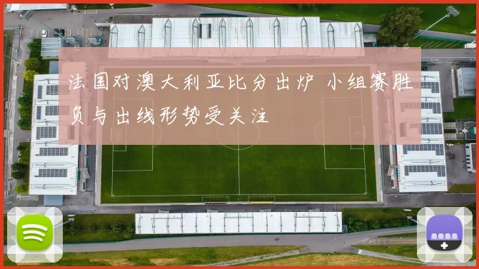法国对澳大利亚比分出炉 小组赛胜负与出线形势受关注