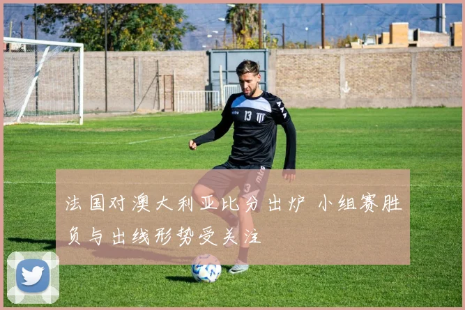法国对澳大利亚比分出炉 小组赛胜负与出线形势受关注