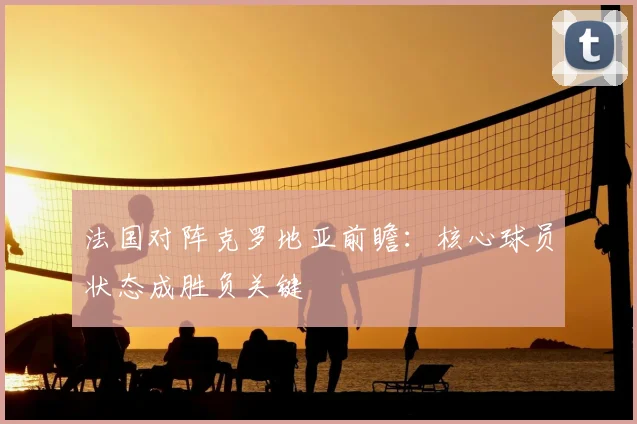 法国对阵克罗地亚前瞻：核心球员状态成胜负关键