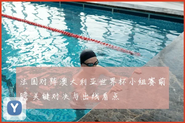 法国对阵澳大利亚世界杯小组赛前瞻 关键对决与出线看点