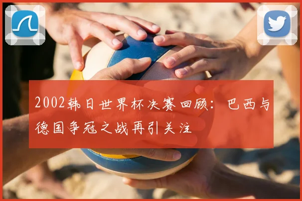 2002韩日世界杯决赛回顾：巴西与德国争冠之战再引关注