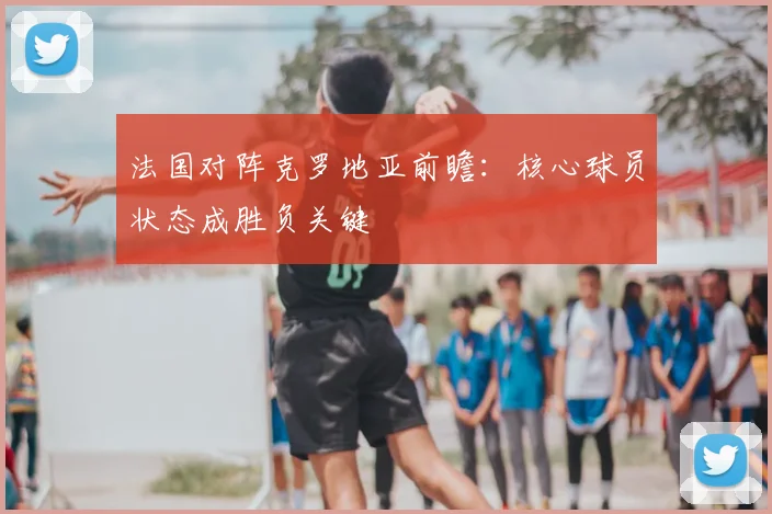 法国对阵克罗地亚前瞻：核心球员状态成胜负关键