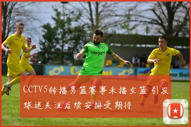 CCTV5转播男篮赛事未播女篮 引发球迷关注后续安排受期待