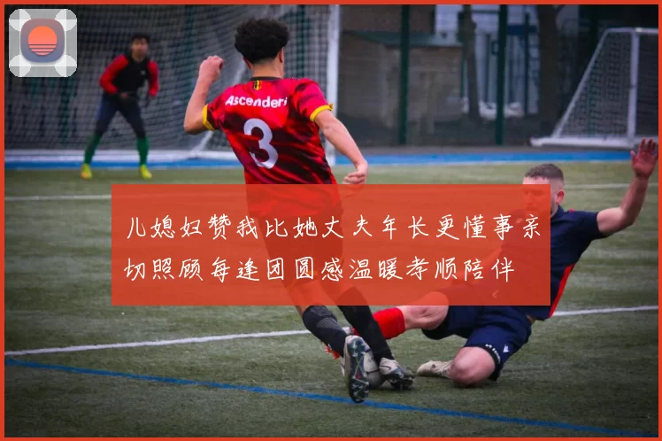 儿媳妇赞我比她丈夫年长更懂事亲切照顾每逢团圆感温暖孝顺陪伴