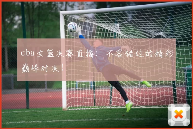 cba女篮决赛直播：不容错过的精彩巅峰对决！