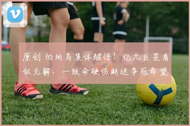 原创 伯纳乌集体醒悟！亿元巨星看似无解，一致命硬伤断送争冠希望