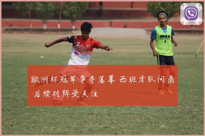 欧洲杯冠军争夺落幕 西班牙队问鼎 后续对阵受关注