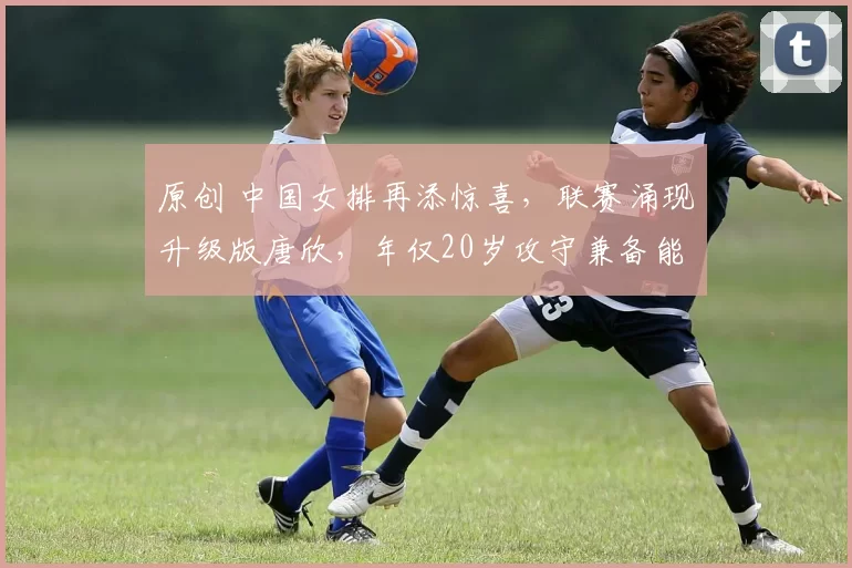 原创 中国女排再添惊喜，联赛涌现升级版唐欣，年仅20岁攻守兼备能力强