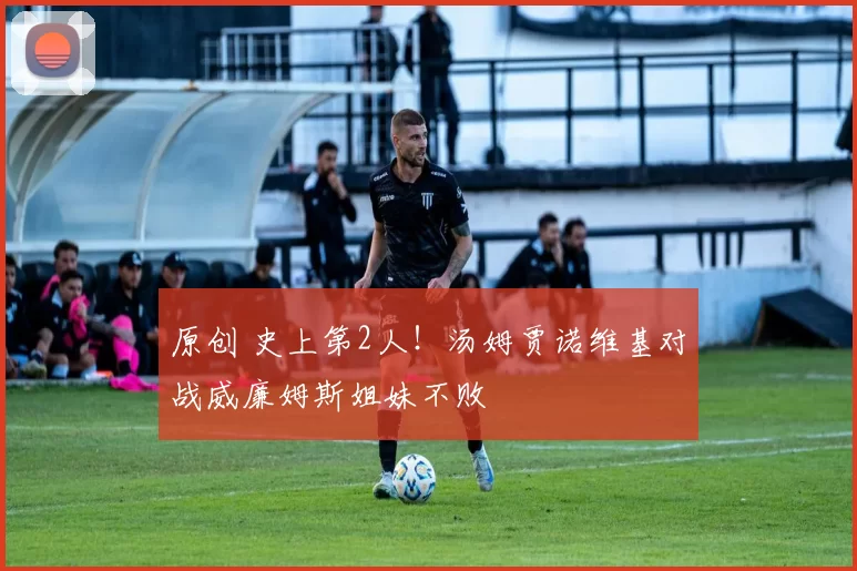 原创 史上第2人！汤姆贾诺维基对战威廉姆斯姐妹不败