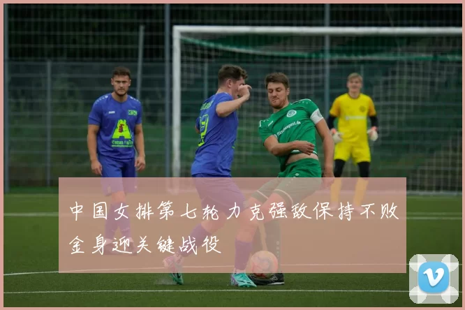 中国女排第七轮力克强敌保持不败金身迎关键战役