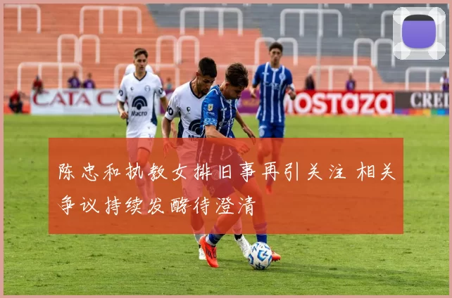 陈忠和执教女排旧事再引关注 相关争议持续发酵待澄清