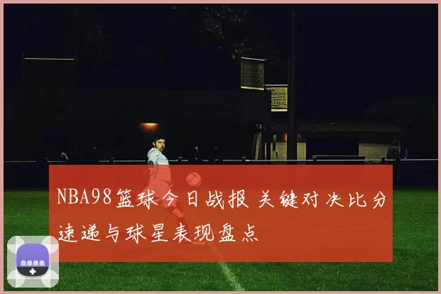 NBA98篮球今日战报 关键对决比分速递与球星表现盘点