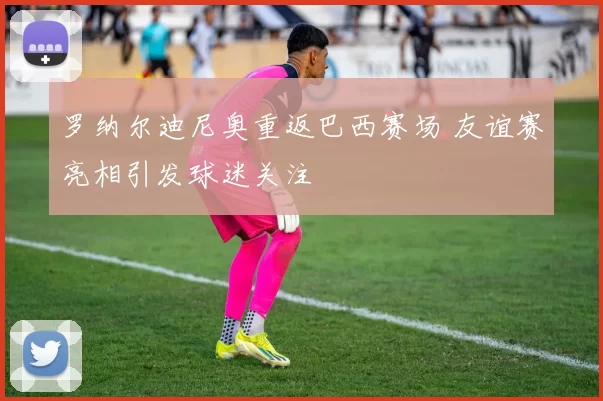 罗纳尔迪尼奥重返巴西赛场 友谊赛亮相引发球迷关注