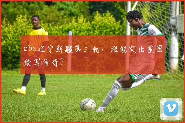cba辽宁新疆第三轮，谁能突出重围续写传奇？