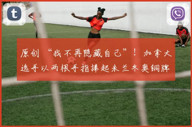 原创 “我不再隐藏自己”！加拿大选手以两根手指捧起米兰冬奥铜牌引全网致敬