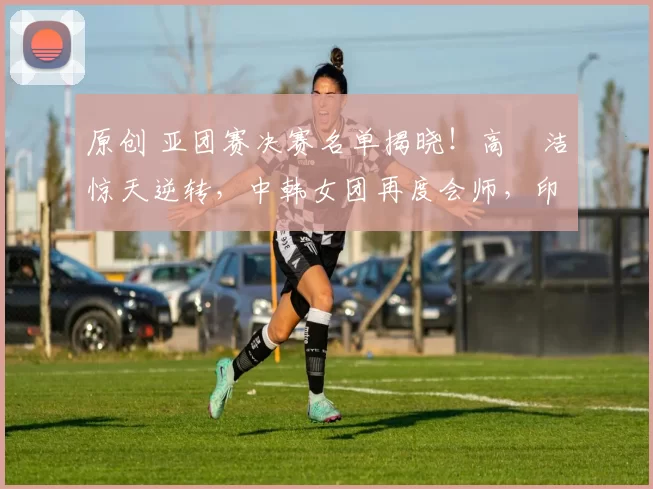 原创 亚团赛决赛名单揭晓！高昉洁惊天逆转，中韩女团再度会师，印尼无缘争冠舞台