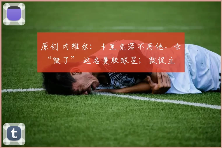 原创 内维尔:卡里克若不用他,会 “毁了” 这名曼联球星;敦促主帅下场撤下首发