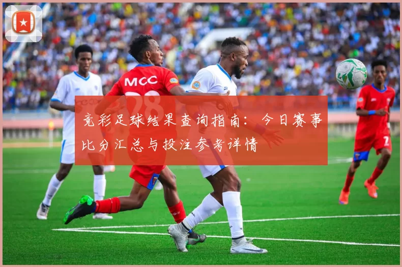 竞彩足球结果查询指南：今日赛事比分汇总与投注参考详情