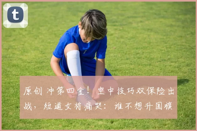 原创 冲第四金!空中技巧双保险出战,短道女将痛哭:谁不想升国旗