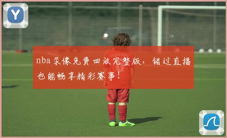 nba录像免费回放完整版，错过直播也能畅享精彩赛事！