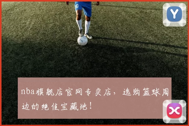 nba旗舰店官网专卖店，选购篮球周边的绝佳宝藏地！
