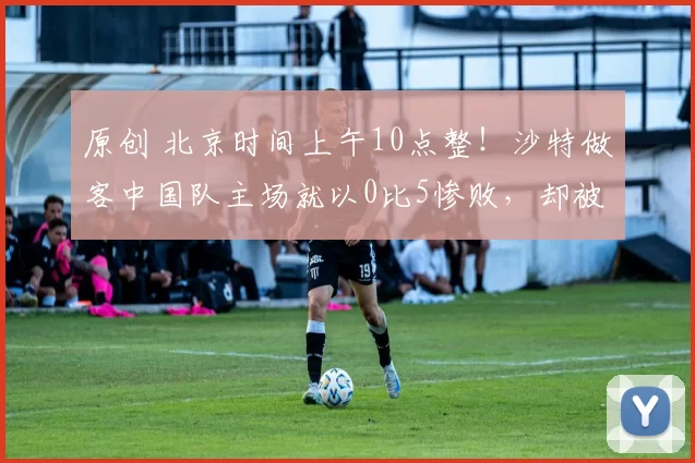 原创 北京时间上午10点整!沙特做客中国队主场就以0比5惨败,却被辟谣