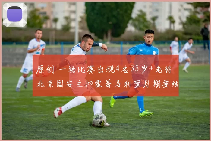 原创 一场比赛出现4名35岁+老将 北京国安主帅蒙哥马利蜜月期要结束了