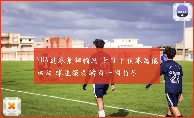 NBA进球集锦精选 今日十佳球高能回放 球星爆发瞬间一网打尽