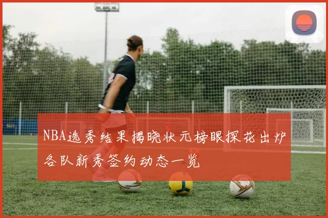 NBA选秀结果揭晓状元榜眼探花出炉各队新秀签约动态一览