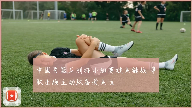 中国男篮亚洲杯小组赛迎关键战 争取出线主动权备受关注