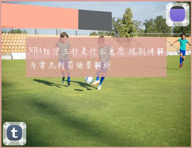NBA防守三秒是什么意思 规则详解与常见判罚场景解析