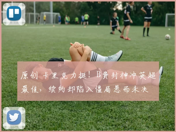 原创 卡里克力挺！B费封神冲英超最佳，续约却陷入僵局悬而未决