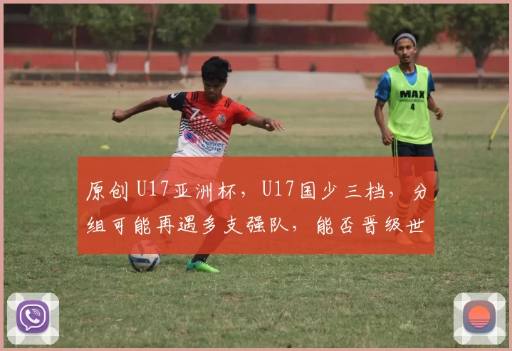 原创 U17亚洲杯，U17国少三档，分组可能再遇多支强队，能否晋级世少赛？