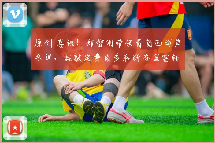 原创 喜讯！郑智刚带领青岛西海岸冬训，就敲定费南多和新洛国富转会