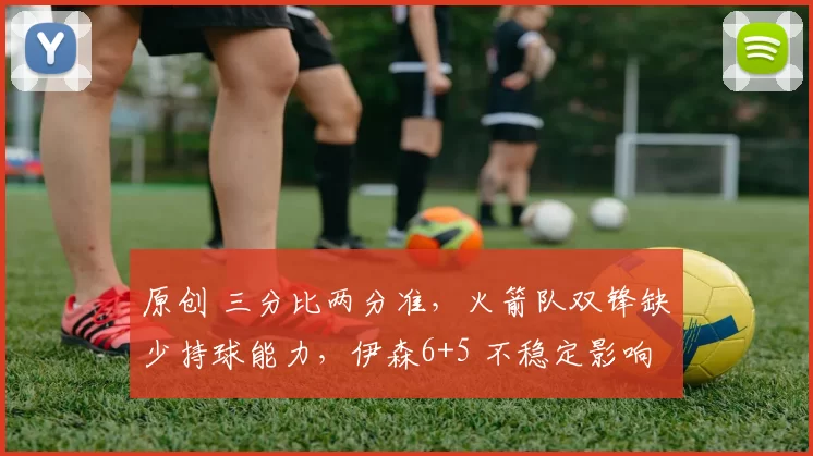 原创 三分比两分准,火箭队双锋缺少持球能力,伊森6+5 不稳定影响续约