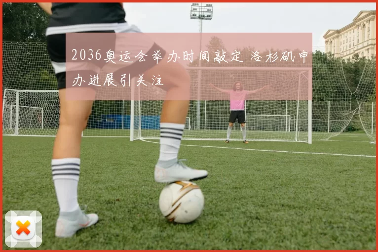 2036奥运会举办时间敲定 洛杉矶申办进展引关注