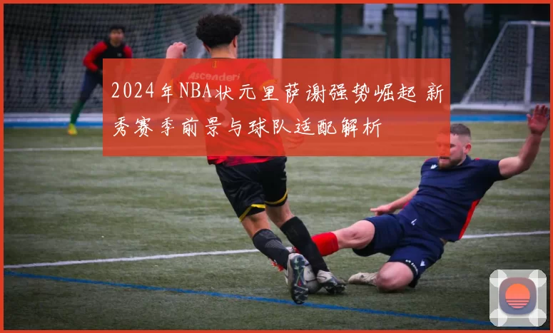 2024年NBA状元里萨谢强势崛起 新秀赛季前景与球队适配解析