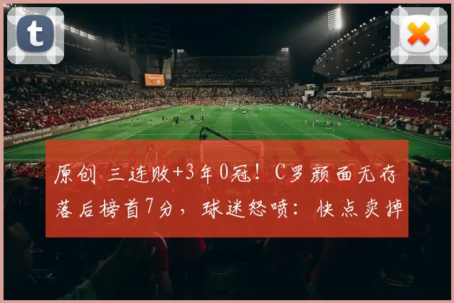 原创 三连败+3年0冠！C罗颜面无存落后榜首7分，球迷怒喷：快点卖掉C罗