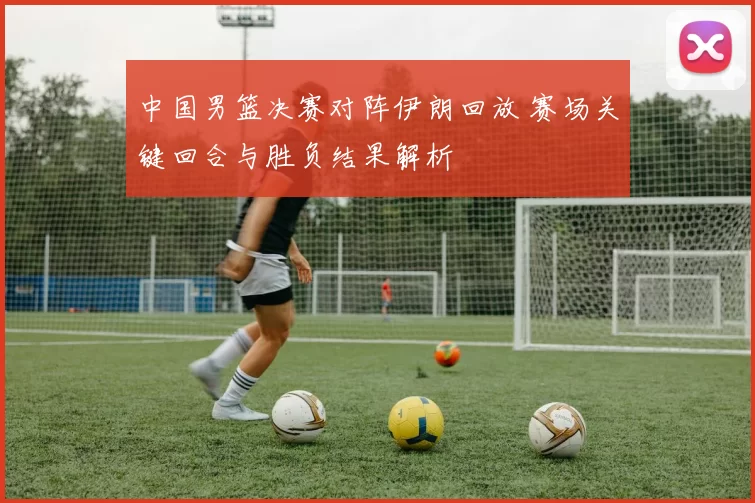 中国男篮决赛对阵伊朗回放 赛场关键回合与胜负结果解析