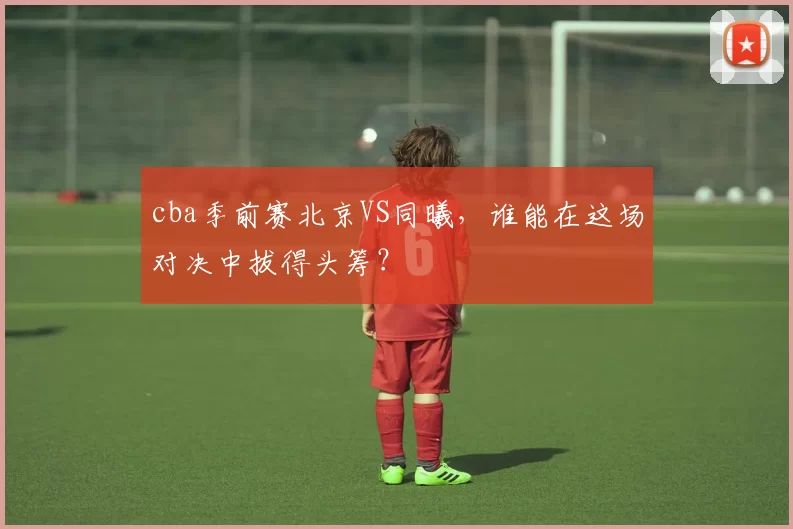 cba季前赛北京VS同曦，谁能在这场对决中拔得头筹？