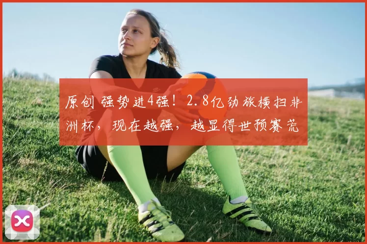 原创 强势进4强！2.8亿劲旅横扫非洲杯，现在越强，越显得世预赛荒唐