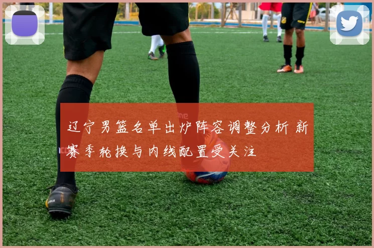 辽宁男篮名单出炉阵容调整分析 新赛季轮换与内线配置受关注