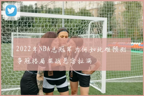 2022年NBA总冠军为何如此难预测 争冠格局混战悬念拉满