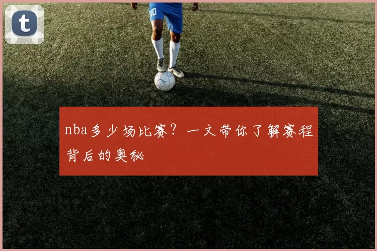 nba多少场比赛?一文带你了解赛程背后的奥秘